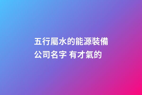 五行屬水的能源裝備公司名字 有才氣的-第1張-公司起名-玄機派